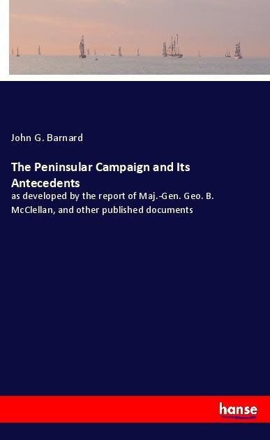 The Peninsular Campaign and Its Antecedents: as developed by the report of Maj.-Gen. Geo. B. McClellan, and other published documents