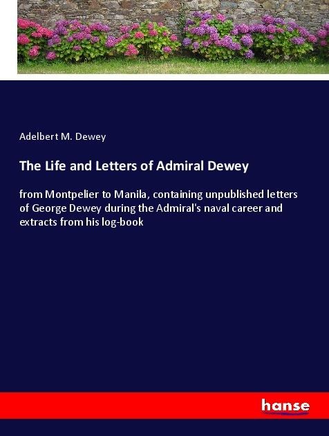 The Life and Letters of Admiral Dewey: from Montpelier to Manila, containing unpublished letters of George Dewey during the Admirals naval career and extracts from his log-book