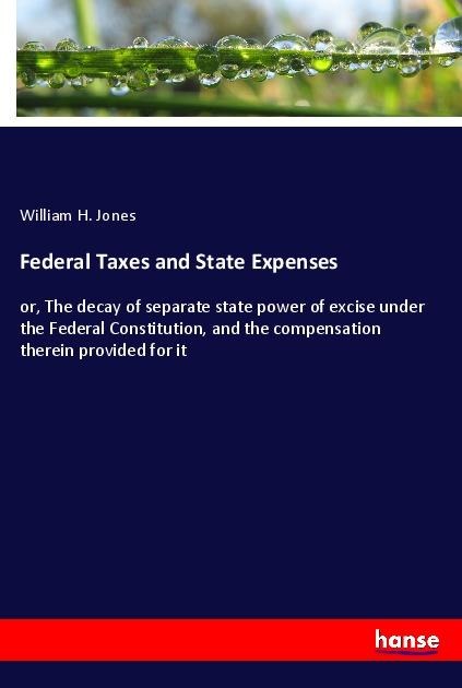 Federal Taxes and State Expenses: or, The decay of separate state power of excise under the Federal Constitution, and the compensation therein provided for it