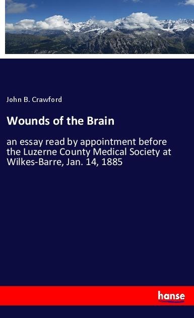 Wounds of the Brain: an essay read by appointment before the Luzerne County Medical Society at Wilkes-Barre, Jan. 14, 1885