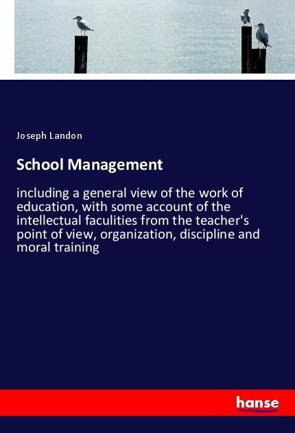 School Management: including a general view of the work of education, with some account of the intellectual faculities from the teachers point of view, organization, discipline and moral training