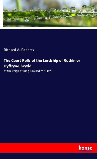 The Court Rolls of the Lordship of Ruthin or Dyffryn-Clwydd: of the reign of King Edward the First