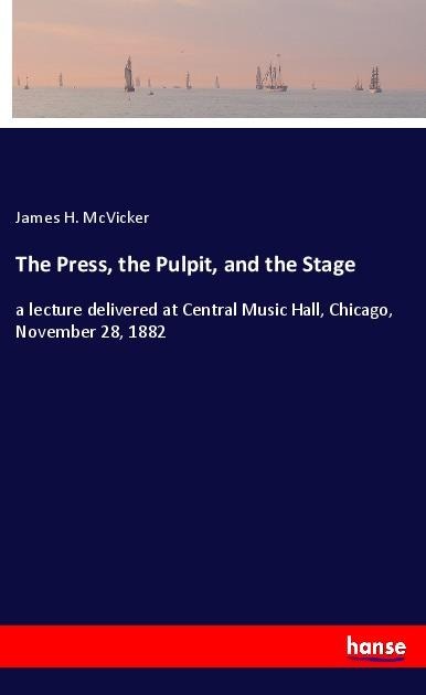 The Press, the Pulpit, and the Stage: a lecture delivered at Central Music Hall, Chicago, November 28, 1882