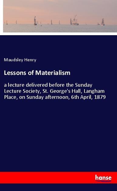 Lessons of Materialism: a lecture delivered before the Sunday Lecture Society, St. Georges Hall, Langham Place, on Sunday afternoon, 6th April, 1879