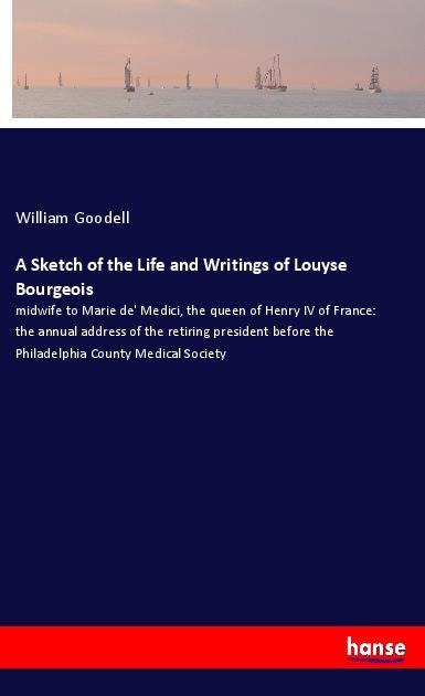 A Sketch of the Life and Writings of Louyse Bourgeois: midwife to Marie de Medici, the queen of Henry IV of France: the annual address of the retiring president before the Philadelphia County Medical Society