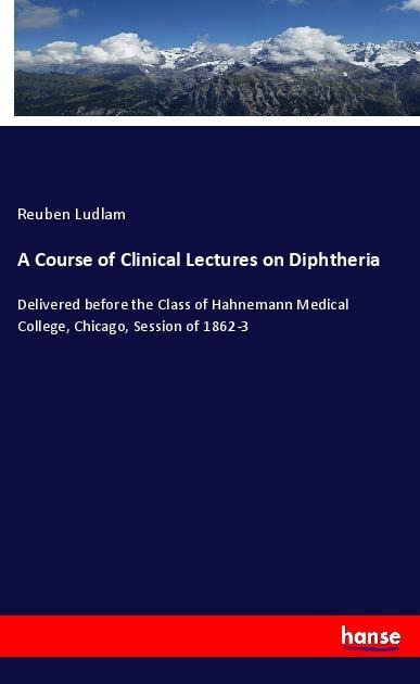 A Course of Clinical Lectures on Diphtheria: Delivered before the Class of Hahnemann Medical College, Chicago, Session of 1862-3