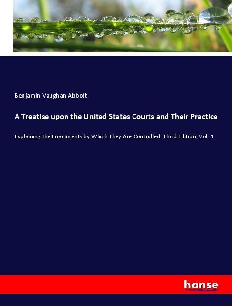 A Treatise upon the United States Courts and Their Practice: Explaining the Enactments by Which They Are Controlled. Third Edition, Vol. 1