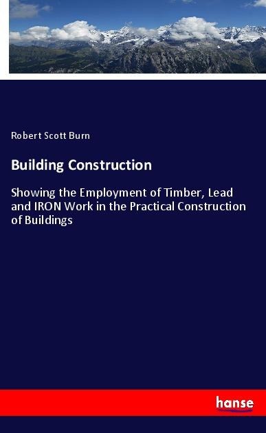 Building Construction: Showing the Employment of Timber, Lead and IRON Work in the Practical Construction of Buildings