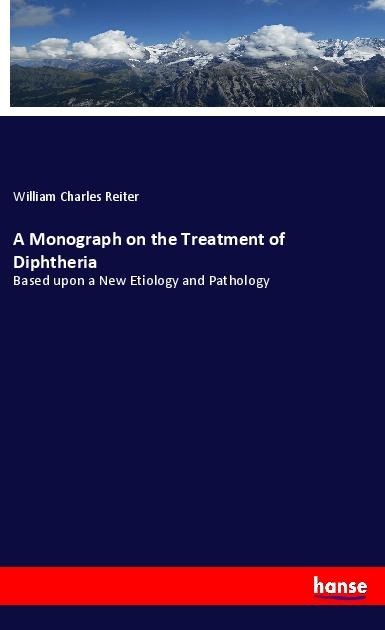 A Monograph on the Treatment of Diphtheria: Based upon a New Etiology and Pathology