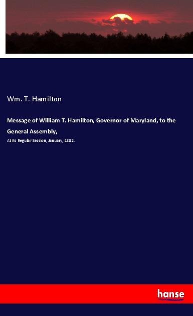 Message of William T. Hamilton, Governor of Maryland, to the General Assembly,: At Its Regular Session, January, 1882.