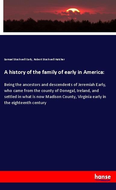 A history of the family of early in America:: Being the ancestors and descendents of Jeremiah Early, who came from the county of Donegal, Ireland, and settled in what is now Madison County, Virginia early in the eighteenth century