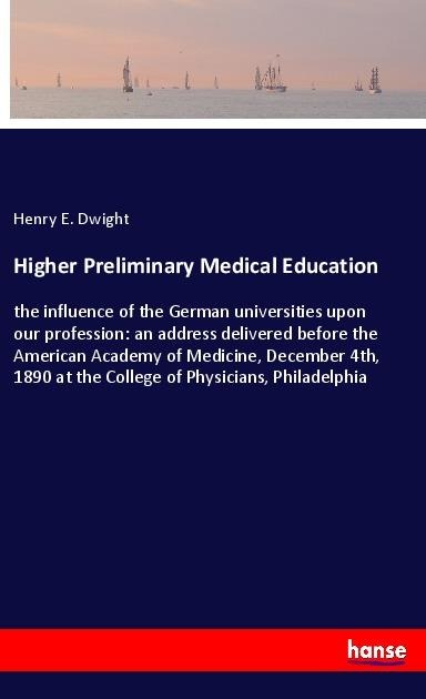 Higher Preliminary Medical Education: the influence of the German universities upon our profession: an address delivered before the American Academy of Medicine, December 4th, 1890 at the College of Physicians, Philadelphia