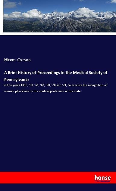 A Brief History of Proceedings in the Medical Society of Pennsylvania: in the years 1859, 60, 66, 67, 68, 70 and 71, to procure the recognition of women physicians by the medical profession of the State