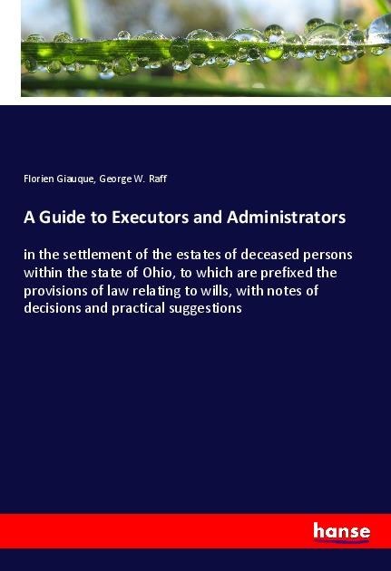 A Guide to Executors and Administrators: in the settlement of the estates of deceased persons within the state of Ohio, to which are prefixed the provisions of law relating to wills, with notes of decisions and practical suggestions