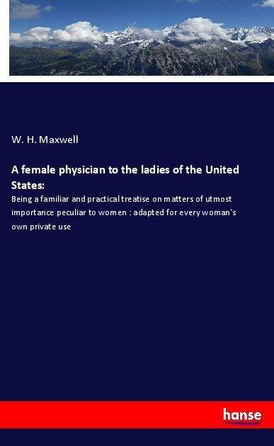 A female physician to the ladies of the United States:: Being a familiar and practical treatise on matters of utmost importance peculiar to women : adapted for every womans own private use