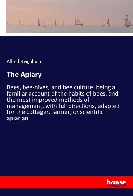 The Apiary: Bees, bee-hives, and bee culture: being a familiar account of the habits of bees, and the most improved methods of management, with full directions, adapted for the cottager, farmer, or scientific apiarian