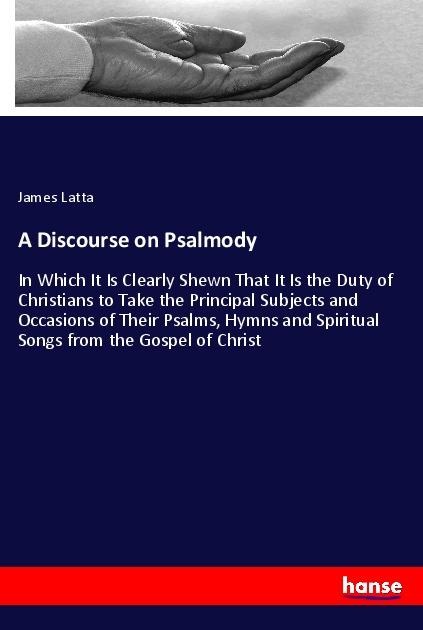 A Discourse on Psalmody: In Which It Is Clearly Shewn That It Is the Duty of Christians to Take the Principal Subjects and Occasions of Their Psalms, Hymns and Spiritual Songs from the Gospel of Christ