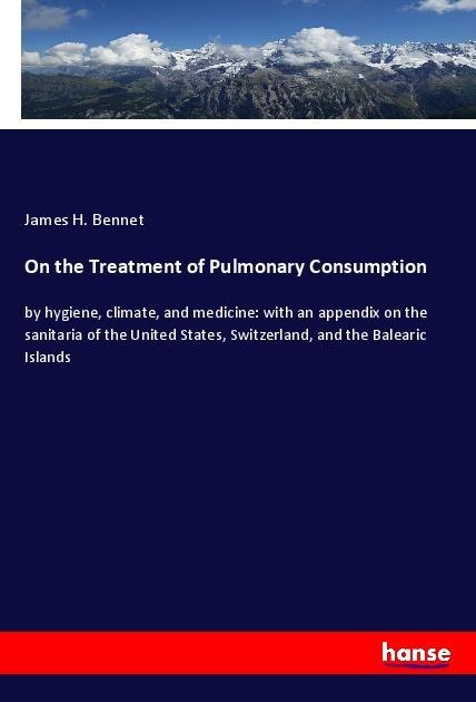 On the Treatment of Pulmonary Consumption: by hygiene, climate, and medicine: with an appendix on the sanitaria of the United States, Switzerland, and the Balearic Islands