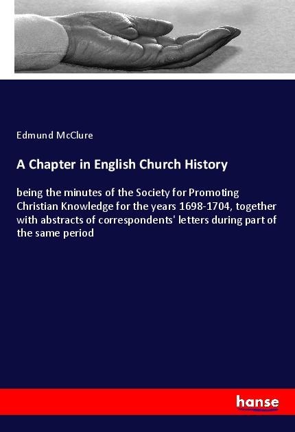 A Chapter in English Church History: being the minutes of the Society for Promoting Christian Knowledge for the years 1698-1704, together with abstracts of correspondents letters during part of the same period