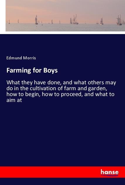 Farming for Boys: What they have done, and what others may do in the cultivation of farm and garden, how to begin, how to proceed, and what to aim at