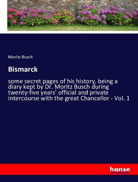 Bismarck: some secret pages of his history, being a diary kept by Dr. Moritz Busch during twenty-five years official and private intercourse with the great Chancellor - Vol. 1
