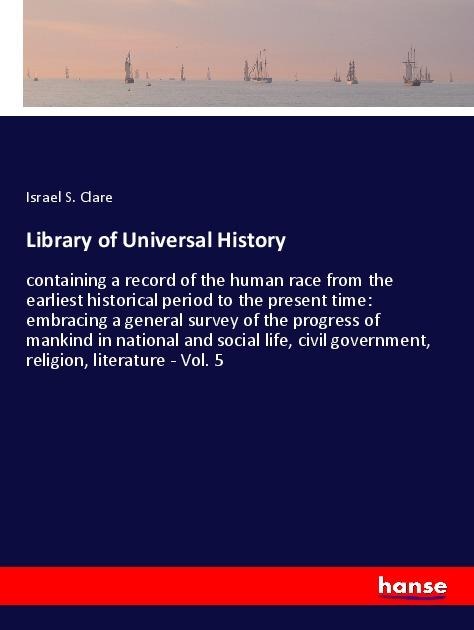Library of Universal History: containing a record of the human race from the earliest historical period to the present time: embracing a general survey of the progress of mankind in national and social life, civil government, religion, literature - Vol. 5