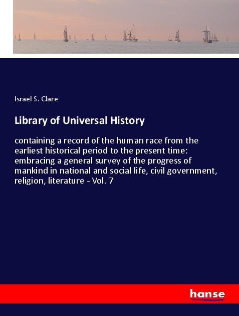 Library of Universal History: containing a record of the human race from the earliest historical period to the present time: embracing a general survey of the progress of mankind in national and social life, civil government, religion, literature - Vol. 7