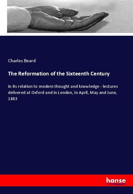 The Reformation of the Sixteenth Century: in its relation to modern thought and knowledge - lectures delivered at Oxford and in London, in April, May and June, 1883
