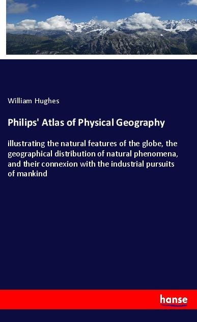 Philips Atlas of Physical Geography: illustrating the natural features of the globe, the geographical distribution of natural phenomena, and their connexion with the industrial pursuits of mankind
