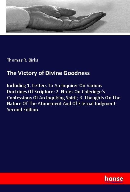 The Victory of Divine Goodness: Including 1. Letters To An Inquirer On Various Doctrines Of Scripture; 2. Notes On Coleridges Confessions Of An Inquiring Spirit; 3. Thoughts On The Nature Of The Atonement And Of Eternal Judgment. Second Edition