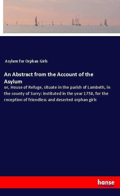 An Abstract from the Account of the Asylum: or, House of Refuge, situate in the parish of Lambeth, in the county of Surry: instituted in the year 1758, for the reception of friendless and deserted orphan girls