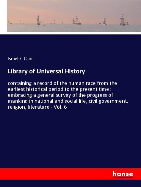 Library of Universal History: containing a record of the human race from the earliest historical period to the present time: embracing a general survey of the progress of mankind in national and social life, civil government, religion, literature - Vol. 6