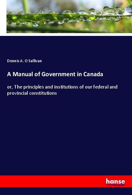 A Manual of Government in Canada: or, The principles and institutions of our federal and provincial constitutions