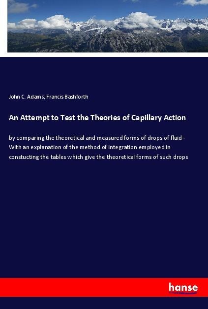 An Attempt to Test the Theories of Capillary Action: by comparing the theoretical and measured forms of drops of fluid - With an explanation of the method of integration employed in constucting the tables which give the theoretical forms of such drops