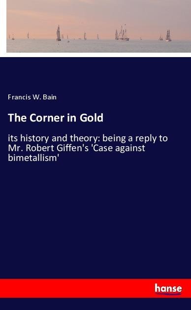 The Corner in Gold: its history and theory: being a reply to Mr. Robert Giffens Case against bimetallism