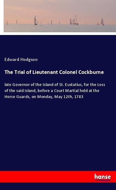 The Trial of Lieutenant Colonel Cockburne: late Governor of the Island of St. Eustatius, for the Loss of the said Island, before a Court Martial held at the Horse Guards, on Monday, May 12th, 1783