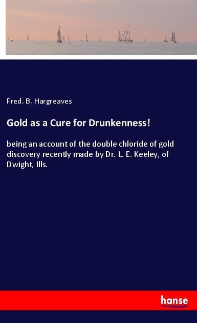 Gold as a Cure for Drunkenness!: being an account of the double chloride of gold discovery recently made by Dr. L. E. Keeley, of Dwight, Ills.