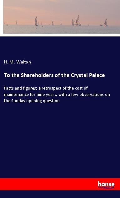 To the Shareholders of the Crystal Palace: Facts and figures; a retrospect of the cost of maintenance for nine years; with a few observations on the Sunday opening question