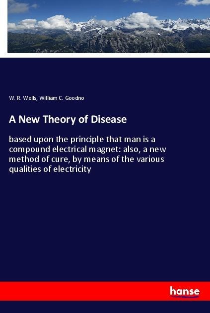 A New Theory of Disease: based upon the principle that man is a compound electrical magnet: also, a new method of cure, by means of the various qualities of electricity