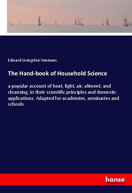 The Hand-book of Household Science: a popular account of heat, light, air, aliment, and cleansing, in their scientific principles and domestic applications. Adapted for academies, seminaries and schools