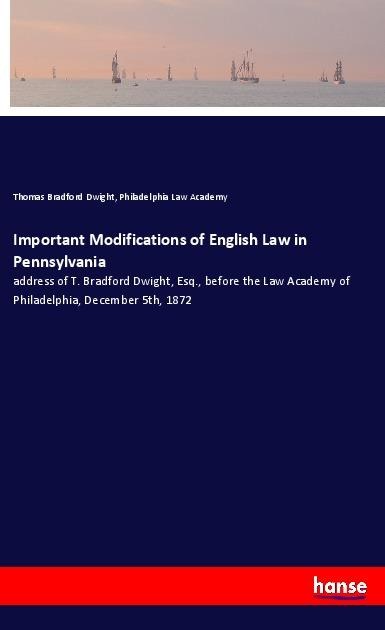 Important Modifications of English Law in Pennsylvania: address of T. Bradford Dwight, Esq., before the Law Academy of Philadelphia, December 5th, 1872