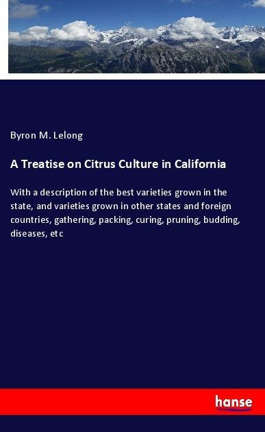 A Treatise on Citrus Culture in California: With a description of the best varieties grown in the state, and varieties grown in other states and foreign countries, gathering, packing, curing, pruning, budding, diseases, etc