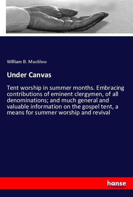Under Canvas: Tent worship in summer months. Embracing contributions of eminent clergymen, of all denominations; and much general and valuable information on the gospel tent, a means for summer worship and revival