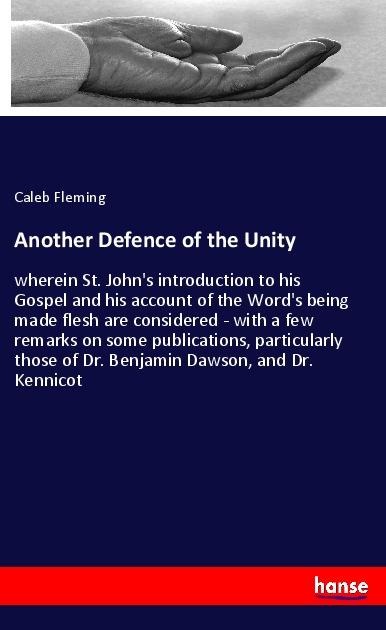 Another Defence of the Unity: wherein St. Johns introduction to his Gospel and his account of the Words being made flesh are considered - with a few remarks on some publications, particularly those of Dr. Benjamin Dawson, and Dr. Kennicot