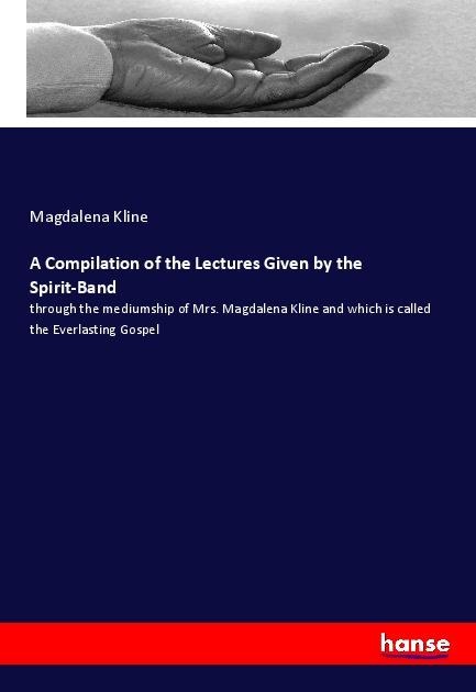 A Compilation of the Lectures Given by the Spirit-Band: through the mediumship of Mrs. Magdalena Kline and which is called the Everlasting Gospel