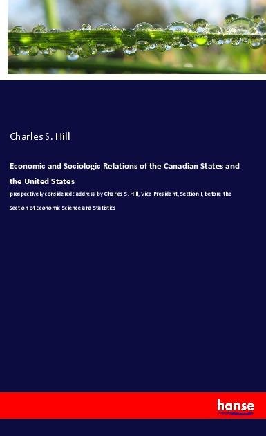 Economic and Sociologic Relations of the Canadian States and the United States: prospectively considered: address by Charles S. Hill, Vice President, Section I, before the Section of Economic Science and Statistics