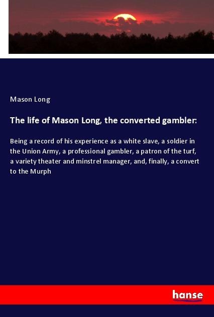 The life of Mason Long, the converted gambler:: Being a record of his experience as a white slave, a soldier in the Union Army, a professional gambler, a patron of the turf, a variety theater and minstrel manager, and, finally, a convert to the Murph
