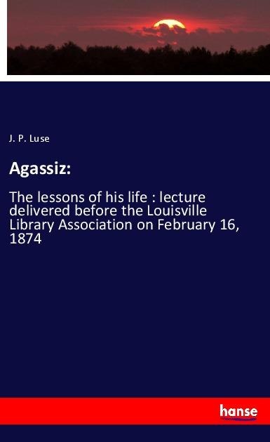 Agassiz:: The lessons of his life : lecture delivered before the Louisville Library Association on February 16, 1874