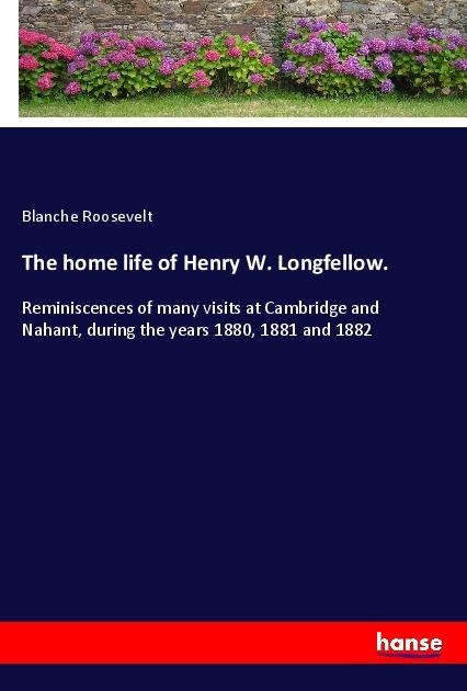 The home life of Henry W. Longfellow.: Reminiscences of many visits at Cambridge and Nahant, during the years 1880, 1881 and 1882