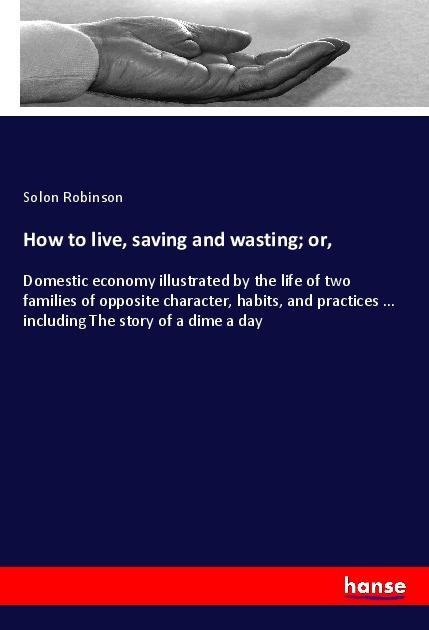 How to live, saving and wasting; or,: Domestic economy illustrated by the life of two families of opposite character, habits, and practices ... including The story of a dime a day